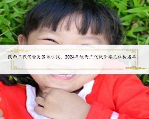 陕西三代试管男男多少钱，2024年陕西三代试管婴儿机构名单！